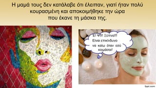 Ζ κακά ηνπο δελ θαηάιαβε φηη έιεηπαλ, γηαηί ήηαλ πνιχ
θνπξαζκέλε θαη απνθνηκήζεθε ηελ ψξα
πνπ έθαλε ηε κάζθα ηεο.
Έ! Φηη! Ξχπλα!!!
Δίλαη επηθίλδπλν
λα θαίσ φηαλ εζχ
θνηκάζαη!
 