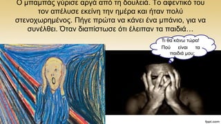 Ο κπακπάο γχξηζε αξγά απφ ηε δνπιεηά. To αθεληηθφ ηνπ
ηνλ απέιπζε εθείλε ηελ εκέξα θαη ήηαλ πνιχ
ζηελνρσξεκέλνο. Πήγε πξψηα λα θάλεη έλα κπάλην, γηα λα
ζπλέιζεη. Όηαλ δηαπίζησζε φηη έιεηπαλ ηα παηδηά…
Ση ζα θάλσ ηψξα!
Πνχ είλαη ηα
παηδηά κνπ;
 