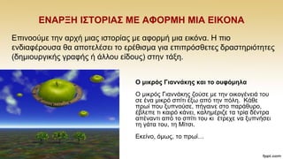 ΔΝΑΡΞΖ Η΢ΣΟΡΗΑ΢ ΜΔ ΑΦΟΡΜΖ ΜΗΑ ΔΗΚΟΝΑ
Δπηλννχκε ηελ αξρή κηαο ηζηνξίαο κε αθνξκή κηα εηθφλα. Ζ πην
ελδηαθέξνπζα ζα απνηειέζεη ην εξέζηζκα γηα επηπξφζζεηεο δξαζηεξηφηεηεο
(δεκηνπξγηθήο γξαθήο ή άιινπ είδνπο) ζηελ ηάμε.
Ο κηθξόο Γηαλλάθεο θαη ην νπθόκεια
Ο κηθξφο Γηαλλάθεο δνχζε κε ηελ νηθνγέλεηά ηνπ
ζε έλα κηθξφ ζπίηη έμσ απφ ηελ πφιε. Κάζε
πξσί πνπ μππλνχζε, πήγαηλε ζην παξάζπξν,
έβιεπε ηη θαηξφ θάλεη, θαιεκέξηδε ηα ηξία δέληξα
απέλαληη απφ ην ζπίηη ηνπ θη έηξερε λα μππλήζεη
ηε γάηα ηνπ, ηε Μίηζη.
Δθείλν, φκσο, ην πξσί…
 