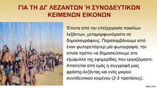 ΓΗΑ ΣΖ ΓΓ ΛΔΕΑΝΣΩΝ Ή ΢ΤΝΟΓΔΤΣΗΚΩΝ
ΚΔΗΜΔΝΩΝ ΔΗΚΟΝΩΝ
Έπεηηα απφ ηελ επεμεξγαζία πνηθίισλ
ιεδάλησλ, κεηακνξθσλφκαζηε ζε
δεκνζηνγξάθνπο. Παξαιακβάλνπκε απφ
έλαλ θσηνξεπφξηεξ κία θσηνγξαθία, ηελ
νπνία πξέπεη λα δεκνζηεχζνπκε ζην
εμψθπιιν ηεο εθεκεξίδαο πνπ εξγαδφκαζηε.
Απαηηείηαη απφ εκάο ε ζπγγξαθή κηαο
θξάζεο-ιεδάληαο θαη ελφο κηθξνχ
ζπλνδεπηηθνχ θεηκέλνπ (2-3 πξνηάζεηο).
 