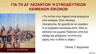 ΓΗΑ ΣΖ ΓΓ ΛΔΕΑΝΣΩΝ Ή ΢ΤΝΟΓΔΤΣΗΚΩΝ
ΚΔΗΜΔΝΩΝ ΔΗΚΟΝΩΝ
΢ην δξφκν γηα ηε δνπιεηά
«Σα ζπίηηα ζηελ Αθξηθή είλαη θηηαγκέλα
απφ θαιάκηα. Όηαλ θάπνηνο
παληξεχεηαη, δε ρξεηάδεηαη λα λνηθηάζεη
ή λα αγνξάζεη θαηλνχξην ζπίηη. Όινη νη
θάηνηθνη ηνπ ρσξηνχ παίξλνπλ απφ έλα
θαιάκη θαη θηηάρλνπλ ην ζπίηη ζην
κέξνο πνπ ην ζέιεη ε λχθε.»
Γηάλλα, Γ΄Γεκνηηθνχ
 