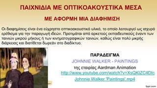 ΠΑΗΥΝΗΓΗΑ ΜΔ ΟΠΣΗΚΟΑΚΟΤ΢ΣΗΚΑ ΜΔ΢Α
ΜΔ ΑΦΟΡΜΖ ΜΗΑ ΓΗΑΦΖΜΗ΢Ζ
Οη δηαθεκίζεηο είλαη έλα εχρξεζην νπηηθναθνπζηηθφ πιηθφ, ην νπνίν ιεηηνπξγεί σο ηζρπξφ
εξέζηζκα γηα ηελ παξαγσγή ηδεψλ. Πξνηηκάηαη απφ αξθεηνχο εθπαηδεπηηθνχο έλαληη ησλ
ηαηληψλ κηθξνχ κήθνπο ή ησλ θηλεκαηνγξαθηθψλ ηαηληψλ, θαζψο είλαη πνιχ κηθξήο
δηάξθεηαο θαη δηαηίζεηαη δσξεάλ ζην δηαδίθηπν.
ΠΑΡΑΓΔΗΓΜΑ
JOHNNIE WALKER - PAINTINGS
ηεο εηαηξίαο Aardman Animation
http://www.youtube.com/watch?v=XsQKIZC4DIc
Johnnie Walker 'Paintings'.mp4
 