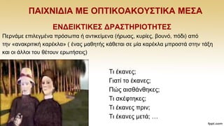 ΠΑΗΥΝΗΓΗΑ ΜΔ ΟΠΣΗΚΟΑΚΟΤ΢ΣΗΚΑ ΜΔ΢Α
ΔΝΓΔΗΚΣΗΚΔ΢ ΓΡΑ΢ΣΖΡΗΟΣΖΣΔ΢
Πεξλάκε επηιεγκέλα πξφζσπα ή αληηθείκελα (ήξσαο, θπξίεο, βνπλφ, πφδη) απφ
ηελ «αλαθξηηηθή θαξέθια» ( έλαο καζεηήο θάζεηαη ζε κία θαξέθια κπξνζηά ζηελ ηάμε
θαη νη άιινη ηνπ ζέηνπλ εξσηήζεηο)
π.ρ.
Ση έθαλεο;
Γηαηί ην έθαλεο;
Πψο αηζζάλζεθεο;
Tη ζθέθηεθεο;
Tη έθαλεο πξηλ;
Ση έθαλεο κεηά; …
 