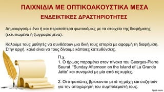 ΠΑΗΥΝΗΓΗΑ ΜΔ ΟΠΣΗΚΟΑΚΟΤ΢ΣΗΚΑ ΜΔ΢Α
ΔΝΓΔΗΚΣΗΚΔ΢ ΓΡΑ΢ΣΖΡΗΟΣΖΣΔ΢
Γεκηνπξγνχκε έλα ή θαη πεξηζζφηεξα θσηνθφκηθο κε ηα ζηνηρεία ηεο δηαθήκηζεο
(εθηππσκέλα ή δσγξαθηζκέλα).
Καινχκε ηνπο καζεηέο λα ζπλζέζνπλ κηα δηθή ηνπο ηζηνξία κε αθνξκή ηε δηαθήκηζε.
΢ηελ αξρή, θαιφ είλαη λα ηνπο δίλνπκε θάπνηεο θαηεπζχλζεηο.
Π.ρ.
1. Ο ήξσαο παξακέλεη ζηνλ πίλαθα ηνπ Georges-Pierre
Seurat “Sunday Afternoon on the Island of La Grande
Jatte” θαη ζπλνκηιεί κε κία απφ ηηο θπξίεο.
2. Οη ζηξαηηψηεο βξίζθνληαη κεηά ηε κάρε θαη ζπδεηνχλ
γηα ηελ απνρψξεζε ηνπ ζπκπνιεκηζηή ηνπο.
 