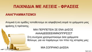 ΠΑΗΥΝΗΓΗΑ ΜΔ ΛΔΞΔΗ΢ - ΦΡΑ΢ΔΗ΢
ΑΝΑΓΡΑΜΜΑΣΗ΢ΜΟΗ
Αηνκηθά ή ζε νκάδεο ηνπνζεηνχκε ζε αιθαβεηηθή ζεηξά ηα γξάκκαηα κηαο
θξάζεο ή πξφηαζεο.
ΜΗΑ ΠΔΡΗΠΔΣΔΗΑ ΢Δ ΔΝΑ ΓΑ΢Ο΢
ΑΑΑΑΓΔΔΔΔΔΗΗΗΜΝΟΠΠΡ΢΢΢Σ
΢ηε ζπλέρεηα ρξεζηκνπνηνχκε φζα γξάκκαηα
ζέινπκε, γηα λα παξάγνπκε ηνλ ηίηιν ηεο ηζηνξίαο καο:
ΜΗΑ ΢ΟΠΡΑΝΟ ΓΑ΢ΔΗΑ
 