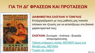 ΓΗΑ ΣΖ ΓΓ ΦΡΑ΢ΔΩΝ ΚΑΗ ΠΡΟΣΑ΢ΔΩΝ
ΓΗΑΦΖΜΗ΢ΣΗΚΑ ΢ΛΟΓΚΑΝ Ή ΣΕΗΝΓΚΛ΢
Δπεμεξγαδφκαζηε κε ηνπο καζεηέο καο πνηθηιία
ζιφγθαλ θαη ηδηλγθιο γηα λα θαηαιήμνπκε ζηα βαζηθά
ραξαθηεξηζηηθά ηνπο:
΢ΛΟΓΚΑΝ: ΢πληνκία - Ληηφηεηα - Δπθνιία
απνκλεκφλεπζεο
Γάιαηα ππάξρνπλ πνιιά, ΝΟΤΝΟΤ φκσο έλα
Μεηαμχ καο, METAXA
Σπραίν; Γε λνκίδσ!
 
