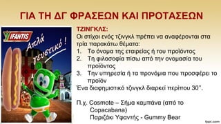 ΓΗΑ ΣΖ ΓΓ ΦΡΑ΢ΔΩΝ ΚΑΗ ΠΡΟΣΑ΢ΔΩΝ
ΣΕΗΝΓΚΛ΢:
Οη ζηίρνη ελφο ηδηλγθι πξέπεη λα αλαθέξνληαη ζηα
ηξία παξαθάησ ζέκαηα:
1. Σν φλνκα ηεο εηαηξείαο ή ηνπ πξντφληνο
2. Σε θηινζνθία πίζσ απφ ηελ νλνκαζία ηνπ
πξντφληνο
3. Σελ ππεξεζία ή ηα πξνλφκηα πνπ πξνζθέξεη ην
πξντφλ
Έλα δηαθεκηζηηθφ ηδηλγθι δηαξθεί πεξίπνπ 30‟‟.
Π.ρ. Cosmote – ΢ήκα θακπάλα (απφ ην
Copacabana)
Παξηδάθη Τθαληήο - Gummy Bear
 