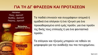 ΓΗΑ ΣΖ ΓΓ ΦΡΑ΢ΔΩΝ ΚΑΗ ΠΡΟΣΑ΢ΔΩΝ
Σα παηδηά επηλννχλ θαη ζπγγξάθνπλ αηνκηθά ή
νκαδηθά έλα ζιφγθαλ ή έλα ηδηλγθι γηα έλα
πξνθαζνξηζκέλν απφ εκάο πξντφλ, γηα έλα πξντφλ
ηεο δηθήο ηνπο επηινγήο ή γηα έλα θαληαζηηθφ
πξντφλ.
Σα ζιφγθαλ θαη ηδηλγθιο κπνξνχλ λα ηεζνχλ ζε
ςεθνθνξία γηα ηελ αλάδεημε ηνπ πην πεηπρεκέλνπ.
Heineken
Πίλεηο…άξηζηα!!!
Νηψζεηο…άξηζηα!!!
Παίξλεηο…άξηζηα!!!
 