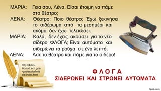 ΜΑΡΗΑ: Γεηα ζνπ, Λέλα. Δίζαη έηνηκε λα πάκε
ζην ζέαηξν;
ΛΔΝΑ: Θέαηξν; Πνην ζέαηξν; Έρσ μεθηλήζεη
ην ζηδέξσκα απφ ην κεζεκέξη θαη
αθφκα δελ έρσ ηειεηψζεη.
ΜΑΡΗΑ: Καιά, δελ έρεηο αθνχζεη γηα ην λέν
ζίδεξν ΦΛΟΓΑ; Δίλαη απηφκαην θαη
ζηδεξψλεη ηα ξνχρα ζε έλα ιεπηφ.
ΛΔΝΑ: Άζε ην ζέαηξν θαη πάκε γηα ην ζίδεξν!
http://4dim-
iliou.att.sch.gr/e
rgasies/diafimis
eis/index.html
Φ Λ Ο Γ Α
΢ΗΓΔΡΩΝΔΗ ΚΑΗ ΢ΣΡΩΝΔΗ ΑΤΣΟΜΑΣΑ
 