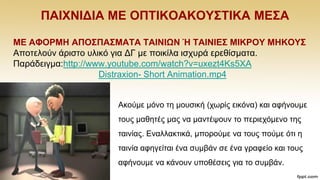 ΠΑΗΥΝΗΓΗΑ ΜΔ ΟΠΣΗΚΟΑΚΟΤ΢ΣΗΚΑ ΜΔ΢Α
ΜΔ ΑΦΟΡΜΖ ΑΠΟ΢ΠΑ΢ΜΑΣΑ ΣΑΗΝΗΩΝ Ή ΣΑΗΝΗΔ΢ ΜΗΚΡΟΤ ΜΖΚΟΤ΢
Απνηεινχλ άξηζην πιηθφ γηα ΓΓ κε πνηθίια ηζρπξά εξεζίζκαηα.
Παξάδεηγκα:http://www.youtube.com/watch?v=uxezt4Ks5XA
Distraxion- Short Animation.mp4
Αθνχκε κφλν ηε κνπζηθή (ρσξίο εηθφλα) θαη αθήλνπκε
ηνπο καζεηέο καο λα καληέςνπλ ην πεξηερφκελν ηεο
ηαηλίαο. Δλαιιαθηηθά, κπνξνχκε λα ηνπο πνχκε φηη ε
ηαηλία αθεγείηαη έλα ζπκβάλ ζε έλα γξαθείν θαη ηνπο
αθήλνπκε λα θάλνπλ ππνζέζεηο γηα ην ζπκβάλ.
 