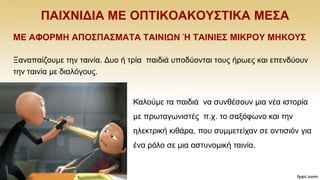 ΠΑΗΥΝΗΓΗΑ ΜΔ ΟΠΣΗΚΟΑΚΟΤ΢ΣΗΚΑ ΜΔ΢Α
ΜΔ ΑΦΟΡΜΖ ΑΠΟ΢ΠΑ΢ΜΑΣΑ ΣΑΗΝΗΩΝ Ή ΣΑΗΝΗΔ΢ ΜΗΚΡΟΤ ΜΖΚΟΤ΢
Ξαλαπαίδνπκε ηελ ηαηλία. Γπν ή ηξία παηδηά ππνδχνληαη ηνπο ήξσεο θαη επελδχνπλ
ηελ ηαηλία κε δηαιφγνπο.
Καινχκε ηα παηδηά λα ζπλζέζνπλ κηα λέα ηζηνξία
κε πξσηαγσληζηέο π.ρ. ην ζαμφθσλν θαη ηελ
ειεθηξηθή θηζάξα, πνπ ζπκκεηείραλ ζε νληηζηφλ γηα
έλα ξφιν ζε κηα αζηπλνκηθή ηαηλία.
 