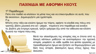 ΠΑΗΥΝΗΓΗΑ ΜΔ ΑΦΟΡΜΖ ΖΥΟΤ΢
1Ο Παξάδεηγκα:
Πείηε ζηα παηδηά λα θιείζνπλ ηα κάηηα ηνπο θαη λα επηθεληξσζνχλ ζε απηά, πνπ
ζα αθνχζνπλ. Γεκηνπξγήζηε κία ερντζηνξία.
Π.ρ.
Μπείηε ζηελ ηάμε θαη θιείζηε ήξεκα ηελ πφξηα, αθήζηε ηα θιεηδηά ζαο πάλσ ζην
ηξαπέδη, βάιηε κνπζηθή ζην cd – player, πεγαίλεηε ζην παξάζπξν θαη αλνίμηε
ην, βγάιηε κία έληξνκε θξαπγή, ηξέμηε γξήγνξα έμσ απφ ηελ αίζνπζα θαη θιείζηε
δπλαηά ηελ πφξηα πίζσ ζαο.
Μεηά ηελ νινθιήξσζε ηεο ηζηνξίαο ζαο θη έπεηηα απφ ηε
δνθηκή θάπνησλ καζεηψλ λα αλαπαξάγνπλ ηελ ερεηηθή
ηζηνξία, κνηξάζηε ζε θάζε νκάδα έλα θχιιν εξγαζίαο κε
πξνθαζνξηζκέλν ήξσα θαη δεηήζηε λα δεκηνπξγήζνπλ κηα
δηθή ηνπο ηζηνξία, βαζηζκέλε φκσο ζηνπο ήρνπο πνπ
άθνπζαλ.
 