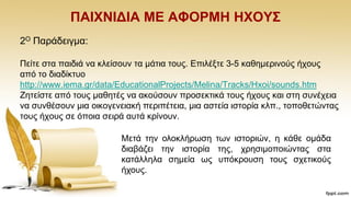 ΠΑΗΥΝΗΓΗΑ ΜΔ ΑΦΟΡΜΖ ΖΥΟΤ΢
2Ο Παξάδεηγκα:
Πείηε ζηα παηδηά λα θιείζνπλ ηα κάηηα ηνπο. Δπηιέμηε 3-5 θαζεκεξηλνχο ήρνπο
απφ ην δηαδίθηπν
http://www.iema.gr/data/EducationalProjects/Melina/Tracks/Hxoi/sounds.htm
Εεηείζηε απφ ηνπο καζεηέο λα αθνχζνπλ πξνζεθηηθά ηνπο ήρνπο θαη ζηε ζπλέρεηα
λα ζπλζέζνπλ κηα νηθνγελεηαθή πεξηπέηεηα, κηα αζηεία ηζηνξία θιπ., ηνπνζεηψληαο
ηνπο ήρνπο ζε φπνηα ζεηξά απηά θξίλνπλ.
Μεηά ηελ νινθιήξσζε ησλ ηζηνξηψλ, ε θάζε νκάδα
δηαβάδεη ηελ ηζηνξία ηεο, ρξεζηκνπνηψληαο ζηα
θαηάιιεια ζεκεία σο ππφθξνπζε ηνπο ζρεηηθνχο
ήρνπο.
 