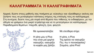 ΚΑΛΛΗΓΡΑΜΜΑΣΑ Ή ΚΑΛΛΗΓΡΑΦΖΜΑΣΑ
Αξρηθά, δψζηε ζηνπο καζεηέο ζαο πνηήκαηα κε «εχθνιεο» θαη «μεθάζαξεο» εηθφλεο θαη
δεηήζηε ηνπο λα κεηαηξέςνπλ θάπνηνπο ζηίρνπο ηεο επηινγήο ηνπο ζε θαιιίγξακκα.
΢ηε ζπλέρεηα, δψζηε ηνπο κία ζεηξά απφ ζέκαηα πνπ πηζαλψο ηα ελδηαθέξνπλ, κε ηελ
νδεγία λα γξάςνπλ έλα κηθξφ ηεηξάζηηρν θαη λα ην κεηαηξέςνπλ ζε θαιιίγξακκα.
Παξαδείγκαηα ζεκάησλ: παηρλίδη, θίινο/ε, δψν, θαγεηφ.
Με νκνηνθαηαιεμία:
Ζ γάηα κνπ ε Ρίλα
πνπ είλαη κηα ςηςίλα
ληανπξίδεη, ληανπξίδεη
ην θεθάιη καο δαιίδεη.
Με ειεχζεξν ζηίρν:
Ζ γάηα, ε Ρίλα
Σεο αξέζεη λα ληανπξίδεη
Πσ, πσ ηη πνλνθέθαινο!
΢ηακάηα, γάηα Ρίλα!
 