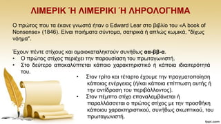 ΛΗΜΔΡΗΚ Ή ΛΗΜΔΡΗΚΗ Ή ΛΖΡΟΛΟΓΖΜΑ
Ο πξψηνο πνπ ηα έθαλε γλσζηά ήηαλ ν Edward Lear ζην βηβιίν ηνπ «A book of
Nonsense» (1846). Eίλαη πνηήκαηα ζχληνκα, ζαηηξηθά ή απιψο θσκηθά, "δίρσο
λφεκα".
Έρνπλ πέληε ζηίρνπο θαη νκνηνθαηαιεθηνχλ ζπλήζσο αα-ββ-α.
• Ο πξψηνο ζηίρνο πεξηέρεη ηελ παξνπζίαζε ηνπ πξσηαγσληζηή.
• ΢ην δεχηεξν απνθαιχπηεηαη θάπνην ραξαθηεξηζηηθφ ή θάπνηα ηδηαηηεξφηεηά
ηνπ.
• ΢ηνλ ηξίην θαη ηέηαξην έρνπκε ηελ πξαγκαηνπνίεζε
θάπνηαο ελέξγεηαο (ή/θαη θάπνηα επίπησζε απηήο ή
ηελ αληίδξαζε ηνπ πεξηβάιινληνο).
• ΢ηνλ πέκπην ζηίρν επαλαιακβάλεηαη ή
παξαιιάζζεηαη ν πξψηνο ζηίρνο κε ηελ πξνζζήθε
θάπνηνπ ραξαθηεξηζηηθνχ, ζπλήζσο ζθσπηηθνχ, ηνπ
πξσηαγσληζηή.
 