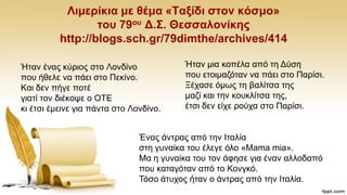 Ληκεξίθηα κε ζέκα «Σαμίδη ζηνλ θόζκν»
ηνπ 79νπ Γ.΢. Θεζζαινλίθεο
http://blogs.sch.gr/79dimthe/archives/414
Ήηαλ έλαο θχξηνο ζην Λνλδίλν
πνπ ήζειε λα πάεη ζην Πεθίλν.
Καη δελ πήγε πνηέ
γηαηί ηνλ δηέθνςε ν ΟΣΔ
θη έηζη έκεηλε γηα πάληα ζην Λνλδίλν.
Ήηαλ κηα θνπέια απφ ηε Γχζε
πνπ εηνηκαδφηαλ λα πάεη ζην Παξίζη.
Ξέραζε φκσο ηε βαιίηζα ηεο
καδί θαη ηελ θνπθιίηζα ηεο,
έηζη δελ είρε ξνχρα ζην Παξίζη.
Έλαο άληξαο απφ ηελ Ηηαιία
ζηε γπλαίθα ηνπ έιεγε φιν «Mama mia».
Μα ε γπλαίθα ηνπ ηνλ άθεζε γηα έλαλ αιινδαπφ
πνπ θαηαγφηαλ απφ ην Κνλγθφ.
Σφζν άηπρνο ήηαλ ν άληξαο απφ ηελ Ηηαιία.
 