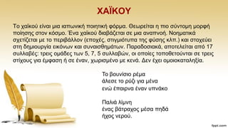 ΥΑΪΚΟΤ
Σν ρατθνχ είλαη κηα ηαπσληθή πνηεηηθή θφξκα. Θεσξείηαη ε πην ζχληνκε κνξθή
πνίεζεο ζηνλ θφζκν. Έλα ρατθνχ δηαβάδεηαη ζε κηα αλαπλνή. Ννεκαηηθά
ζρεηίδεηαη κε ην πεξηβάιινλ (επνρέο, ζηηγκηφηππα ηεο θχζεο θιπ.) θαη ζηνρεχεη
ζηε δεκηνπξγία εηθφλσλ θαη ζπλαηζζεκάησλ. Παξαδνζηαθά, απνηειείηαη απφ 17
ζπιιαβέο: ηξεηο νκάδεο ησλ 5, 7, 5 ζπιιαβψλ, νη νπνίεο ηνπνζεηνχληαη ζε ηξεηο
ζηίρνπο γηα έκθαζε ή ζε έλαλ, ρσξηζκέλν κε θελά. Γελ έρεη νκνηνθαηαιεμία.
Σν βνπλίζην ξέκα
άιεζε ην ξχδη γηα κέλα
ελψ έπαηξλα έλαλ ππλάθν
Παιηά ιίκλε
έλαο βάηξαρνο κέζα πεδά
ήρνο λεξνχ.
 