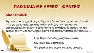 ΠΑΗΥΝΗΓΗΑ ΜΔ ΛΔΞΔΗ΢ - ΦΡΑ΢ΔΗ΢
ΑΝΑ΢ΤΝΘΔ΢Ζ
Εεηνχκε απφ ηνπο καζεηέο λα δεκηνπξγήζνπλ έλαλ πξσηφηππν ή αζηείν
ηίηιν γηα κηα ηζηνξία, ρξεζηκνπνηψληαο ιέμεηο ησλ πξνηάζεσλ.
Γηεπθξηλίδνπκε φηη έρνπλ ηε δπλαηφηεηα λα αιιάμνπλ ην πξφζσπν, ηνλ
αξηζκφ, ηελ πηψζε ησλ ιέμεσλ θαη λα πξνζζέζνπλ άξζξα, ζπλδέζκνπο…
΢ηελ Οπξαλνχπνιε ρηνλίδεη δηεπζπληέο!
Σνλ θαηξφ ησλ καμηιαξηψλ
Μηα θνξά ζε έλα ρσξηφ, ν θαηξφο κάισζε…
 