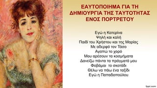 ΔΑΤΣΟΠΟΗΖΜΑ ΓΗΑ ΣΖ
ΓΖΜΗΟΤΡΓΗΑ ΣΖ΢ ΣΑΤΣΟΣΖΣΑ΢
ΔΝΟ΢ ΠΟΡΣΡΔΣΟΤ
Δγψ ε Καηεξίλα
Φειή θαη θαιή
Παηδί ηνπ Υξήζηνπ θαη ηεο Μαξίαο
Με αδεξθφ ηνλ Σάζν
Αγαπψ ην ρνξφ
Μνπ αξέζνπλ ηα θνζκήκαηα
Γαλείδσ πάληα ηα πξάγκαηά κνπ
Φνβάκαη ην ζθνηάδη
Θέισ λα πάσ έλα ηαμίδη
Δγψ ε Παπαδνπνχινπ
 