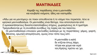 ΜΑΝΣΗΝΑΓΔ΢
Καξάβη ηεο παξάδνζεο είλαη ε καληηλάδα
θαη θνπβαιά λνήκαηα, ήζνο θαη λνζηηκάδα.
«Άδσ γηα λα καληέςεηο» ζε πνηνλ απεπζχλεηαη ή ην λφεκα πνπ πεξηθιείεη, ιέλε νη
θξεηηθνί καληηλαδνιφγνη. Οη καληηλάδεο είλαη δίζηηρα, πνπ απνηεινχληαη απφ
2 νκνηνθαηάιεθηνπο δεθαπεληαζχιιαβνπο ζηίρνπο, ρσξηζκέλνπο ζε 4 εκηζηίρηα.
Σξαγνπδηνχληαη κε ηε ζπλνδεία ζπλήζσο ηεο ιχξαο θαη ηνπ ιανχηνπ.
Οη καληηλαδνιφγνη επηλννχλ καληηλάδεο αλάινγα κε ηηο πεξηζηάζεηο: γάκνο, γηνξηή,
ζάλαηνο, εξσηηθή απνγνήηεπζε, χκλνο ζηνλ ηφπν ηνπο θιπ.
Ζ καληηλάδα ε θαιή
δε θηίδεηαη φπσο ιάρεη,
πέηξα θαη ρψκα θαη λεξφ
ηζε Κξήηεο πξέπεη λα „ρεη.
 