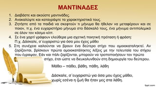 ΜΑΝΣΗΝΑΓΔ΢
1. Γηαβάζηε θαη αθνχζηε καληηλάδεο.
2. Αλαθαιχςηε θαη θαηαγξάςηε ηα ραξαθηεξηζηηθά ηνπο.
3. Εεηήζηε απφ ηα παηδηά λα ζθεθηνχλ ηη κήλπκα ζα ήζειαλ λα κεηαθέξνπλ θαη ζε
πνηνλ, π.ρ. έλα επραξηζηήξην κήλπκα ζην δάζθαιφ ηνπο, έλα κήλπκα αληηπνιεκηθφ
ζε φινλ ηνλ θφζκν θιπ.
4. ΢ε έλα ραξηί γξάθνπλ ειεχζεξα κηα ζρεηηθή πνηεηηθή πξφηαζε ή θξάζε:
Π.ρ. Γάζθαιε, ζ΄επραξηζηψ γηα φζα κνπ έρεηο κάζεη
5. ΢ηε ζπλέρεηα θαινχληαη λα βξνπλ έλα δεχηεξν ζηίρν πνπ νκνηνθαηαιεθηεί. Αλ
δνξίδνληαη, βξίζθνπλ πξψηα νκνηνθαηάιεθηεο ιέμεηο κε ηελ ηειεπηαία ηνπ ζηίρνπ
πνπ έγξαςαλ. Δάλ θαη πάιη δνξίδνληαη, κπνξνχλ λα ηξνπνπνηήζνπλ ηνλ πξψην
ζηίρν, έηζη ψζηε λα δηεπθνιπλζνχλ ζηε δεκηνπξγία ηνπ δεχηεξνπ.
Μάζεη – πάζεη, βάζε, πάζε, ιάζε
Γάζθαιε, ζ΄επραξηζηψ γηα φζα κνπ έρεηο κάζεη,
ρσξίο εζέλα ε δσή ζα ήηαλ κεο ζηα ιάζε.
 