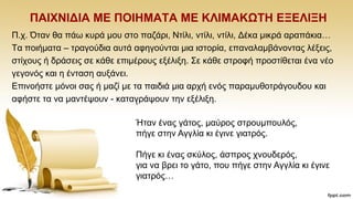 ΠΑΗΥΝΗΓΗΑ ΜΔ ΠΟΗΖΜΑΣΑ ΜΔ ΚΛΗΜΑΚΩΣΖ ΔΞΔΛΗΞΖ
Π.ρ. Όηαλ ζα πάσ θπξά κνπ ζην παδάξη, Νηίιη, ληίιη, ληίιη, Γέθα κηθξά αξαπάθηα…
Σα πνηήκαηα – ηξαγνχδηα απηά αθεγνχληαη κηα ηζηνξία, επαλαιακβάλνληαο ιέμεηο,
ζηίρνπο ή δξάζεηο ζε θάζε επηκέξνπο εμέιημε. ΢ε θάζε ζηξνθή πξνζηίζεηαη έλα λέν
γεγνλφο θαη ε έληαζε απμάλεη.
Δπηλνήζηε κφλνη ζαο ή καδί κε ηα παηδηά κηα αξρή ελφο παξακπζνηξάγνπδνπ θαη
αθήζηε ηα λα καληέςνπλ - θαηαγξάςνπλ ηελ εμέιημε..
Ήηαλ έλαο γάηνο, καχξνο ζηξνπκπνπιφο,
πήγε ζηελ Αγγιία θη έγηλε γηαηξφο.
Πήγε θη έλαο ζθχινο, άζπξνο ρλνπδεξφο,
γηα λα βξεη ην γάην, πνπ πήγε ζηελ Αγγιία θη έγηλε
γηαηξφο…
 