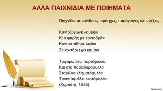 ΑΛΛΑ ΠΑΗΥΝΗΓΗΑ ΜΔ ΠΟΗΖΜΑΣΑ
Παηρλίδηα κε ζχλζεηεο, νκφερεο, παξάγσγεο θιπ. ιέμεηο
Κνληνδχγσλε ιαπξάθη
Κη ν ςαξάο κε θνληνβξάθη
Κνληνζηάζεθε ιηγάθη
΢ε θνληάξη έρεη θακάθη
Σξηγχξσ ζηα πνξηφθπιια
Καη ζηα παξαζπξφθπιια
΢ηαθχιηα θιεκαηφθπιια
Σξηαληάθπιια εθαηφθπιια
(Υνξηηάηε, 1986)
 