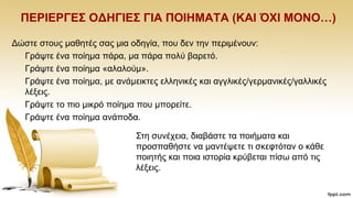 ΠΔΡΗΔΡΓΔ΢ ΟΓΖΓΗΔ΢ ΓΗΑ ΠΟΗΖΜΑΣΑ (ΚΑΗ ΌΥΗ ΜΟΝΟ…)
Γψζηε ζηνπο καζεηέο ζαο κηα νδεγία, πνπ δελ ηελ πεξηκέλνπλ:
Γξάςηε έλα πνίεκα πάξα, κα πάξα πνιχ βαξεηφ.
Γξάςηε έλα πνίεκα «αιαινχκ».
Γξάςηε έλα πνίεκα, κε αλάκεηθηεο ειιεληθέο θαη αγγιηθέο/γεξκαληθέο/γαιιηθέο
ιέμεηο.
Γξάςηε ην πην κηθξφ πνίεκα πνπ κπνξείηε.
Γξάςηε έλα πνίεκα αλάπνδα..
΢ηε ζπλέρεηα, δηαβάζηε ηα πνηήκαηα θαη
πξνζπαζήζηε λα καληέςεηε ηη ζθεθηφηαλ ν θάζε
πνηεηήο θαη πνηα ηζηνξία θξχβεηαη πίζσ απφ ηηο
ιέμεηο.
 