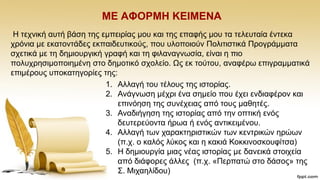 ΜΔ ΑΦΟΡΜΖ ΚΔΗΜΔΝΑ
Ζ ηερληθή απηή βάζε ηεο εκπεηξίαο κνπ θαη ηεο επαθήο κνπ ηα ηειεπηαία έληεθα
ρξφληα κε εθαηνληάδεο εθπαηδεπηηθνχο, πνπ πινπνηνχλ Πνιηηηζηηθά Πξνγξάκκαηα
ζρεηηθά κε ηε δεκηνπξγηθή γξαθή θαη ηε θηιαλαγλσζία, είλαη ε πην
πνιπρξεζηκνπνηεκέλε ζην δεκνηηθφ ζρνιείν. Χο εθ ηνχηνπ, αλαθέξσ επηγξακκαηηθά
επηκέξνπο ππνθαηεγνξίεο ηεο:
1. Αιιαγή ηνπ ηέινπο ηεο ηζηνξίαο.
2. Αλάγλσζε κέρξη έλα ζεκείν πνπ έρεη ελδηαθέξνλ θαη
επηλφεζε ηεο ζπλέρεηαο απφ ηνπο καζεηέο.
3. Αλαδηήγεζε ηεο ηζηνξίαο απφ ηελ νπηηθή ελφο
δεπηεξεχνληα ήξσα ή ελφο αληηθεηκέλνπ.
4. Αιιαγή ησλ ραξαθηεξηζηηθψλ ησλ θεληξηθψλ εξψσλ
(π.ρ. ν θαιφο ιχθνο θαη ε θαθηά Κνθθηλνζθνπθίηζα)
5. Ζ δεκηνπξγία κηαο λέαο ηζηνξίαο κε δαλεηθά ζηνηρεία
απφ δηάθνξεο άιιεο (π.ρ. «Πεξπαηψ ζην δάζνο» ηεο
΢. Μηραειίδνπ)
 