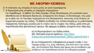 ΜΔ ΑΦΟΡΜΖ ΚΔΗΜΔΝΑ
6. Ζ επέθηαζε ηεο ηζηνξίαο (ηη έγηλε κεηά), αλ απηή πξνζθέξεηαη.
7. Ζ δεκηνπξγία κηαο ηζηνξίαο κε παξφκνην πεξηερφκελν.
Γηα παξάδεηγκα, ην βηβιίν ηνπ ΢άθε ΢εξέθα «Έλαο δεηλφζαπξνο ζην κπαιθφλη κνπ»
(δηαηίζεηαη θαη ζε ζεαηξηθή δηαζθεπή), αλαθέξεηαη ζην ΢αχξν, ην δεηλφζαπξν, πνπ καδί
κε ην θίιν ηνπ ην Γηαλλάθε πεξηεγνχληαη ζηε Θεζζαινλίθε, θάλνληαο επηά ζηάζεηο ζε
ζεκαληηθά κλεκεία ηεο πφιεο. Σν βηβιίν ζπλδπάδεη ηελ ηνπηθή ηζηνξία κε ηε κπζνπιαζία,
παξέρνληαο πνιχηηκεο γλψζεηο γηα ην «πξηλ» θαη ην «ηψξα» ηεο πφιεο, κέζα απφ κηα
πεξηπιάλεζε δχν θαληαζηηθψλ εξψσλ. Με αθνξκή ην βηβιίν, κπνξείηε ζηελ ηάμε ζαο:
α) λα δεκηνπξγήζεηε ηελ φγδνε ζηάζε
(βι. Θεαηξηθά θείκελα ζρνιείσλ: http://dipe-
a.thess.sch.gr/kainotomes/politism_diktya_topiko-fil.html )
β) λα επεμεξγαζηείηε ελδηαθέξνληα κλεκεία (=θάζε ηη πνπ
πεξηέρεη κλήκε, π.ρ. έλαο πιάηαλνο, έλα ζπίηη θιπ.) ηνπ ηφπνπ
ζαο, λα επηλνήζεηε δχν δηθνχο ζαο ήξσεο θαη λα ζπλζέζεηε κηα
ηζηνξία κε ηελ πεξηπιάλεζε απηψλ ζε επηιεγκέλα κλεκεία.
 