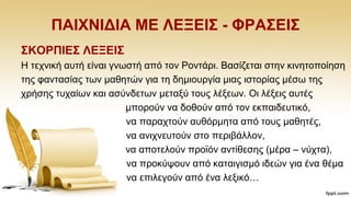 ΠΑΗΥΝΗΓΗΑ ΜΔ ΛΔΞΔΗ΢ - ΦΡΑ΢ΔΗ΢
΢ΚΟΡΠΗΔ΢ ΛΔΞΔΗ΢
Ζ ηερληθή απηή είλαη γλσζηή απφ ηνλ Ρνληάξη. Βαζίδεηαη ζηελ θηλεηνπνίεζε
ηεο θαληαζίαο ησλ καζεηψλ γηα ηε δεκηνπξγία κηαο ηζηνξίαο κέζσ ηεο
ρξήζεο ηπραίσλ θαη αζχλδεησλ κεηαμχ ηνπο ιέμεσλ. Οη ιέμεηο απηέο
κπνξνχλ λα δνζνχλ απφ ηνλ εθπαηδεπηηθφ,
λα παξαρηνχλ απζφξκεηα απφ ηνπο καζεηέο,
λα αληρλεπηνχλ ζην πεξηβάιινλ,
λα απνηεινχλ πξντφλ αληίζεζεο (κέξα – λχρηα),
λα πξνθχςνπλ απφ θαηαηγηζκφ ηδεψλ γηα έλα ζέκα
λα επηιεγνχλ απφ έλα ιεμηθφ…
 
