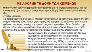 ΜΔ ΑΦΟΡΜΖ ΣΖ ΓΟΜΖ ΣΩΝ ΚΔΗΜΔΝΩΝ
Ζ πην γλσζηή θαη ελδηαθέξνπζα δξαζηεξηφηεηα γηα ηε δεκηνπξγία ηζηνξηψλ θαη ηελ
ηαπηφρξνλε εμνηθείσζε ησλ καζεηψλ κε ηελ θπξίαξρε δνκή ησλ θεηκέλσλ είλαη ε
εμήο:
«Σξειέο ηζηνξίεο»
Σα παηδηά θάζνληαη ζε νκάδεο. Μνηξάζηε έλα ραξηί Α4 ζε θάζε παηδί. Γψζηε ηελ εμήο
νδεγία: «Θα ζαο θάλσ θάπνηεο εξσηήζεηο. Θα γξάςεηε ηελ απάληεζε ζηελ πξψηε
εξψηεζε ζην ραξηί, πνπ έρεηε κπξνζηά ζαο θαη ζηε ζπλέρεηα ζα ην δηπιψζεηε κε
ηέηνηνλ ηξφπν, ψζηε λα θαιχςεηε ίζα – ίζα απηφ πνπ γξάςαηε. Μφιηο πσ ηε ιέμε
«αιιαγή», ζα δψζεηε ην ραξηί ζαο ζηνλ επφκελν θαη ζα παξαιάβεηε απηφ ηνπ
πξνεγνχκελνπ. ΢ηε ζπλέρεηα ζα απαληήζεηε ζηε δεχηεξε
εξψηεζε θαη ζα αθνινπζήζεηε ηελ ίδηα δηαδηθαζία.
Απαγνξεχεηαη λα μεζθεπάζεηε θαη λα δείηε ηηο απαληήζεηο
ησλ άιισλ ζπκκαζεηψλ ζαο. Μφιηο ηειεηψζσ ηηο εξσηήζεηο,
ηφηε κφλν ζα μεδηπιψζεηε ην ραξηί πνπ έρεηε κπξνζηά ζαο,
γηα λα καο δηαβάζεηε ηελ ηξειή ηζηνξία. Καη γηα λα είλαη
ηξειή, ρξεζηκνπνηήζηε φιε ηε θαληαζία ζαο».
 