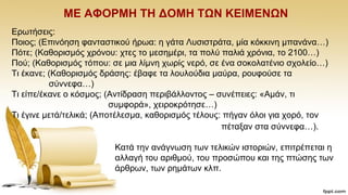 ΜΔ ΑΦΟΡΜΖ ΣΖ ΓΟΜΖ ΣΩΝ ΚΔΗΜΔΝΩΝ
Δξσηήζεηο:
Πνηνο; (Eπηλφεζε θαληαζηηθνχ ήξσα: ε γάηα Λπζηζηξάηα, κία θφθθηλε κπαλάλα…)
Πφηε; (Καζνξηζκφο ρξφλνπ: ρηεο ην κεζεκέξη, ηα πνιχ παιηά ρξφληα, ην 2100…)
Πνχ; (Kαζνξηζκφο ηφπνπ: ζε κηα ιίκλε ρσξίο λεξφ, ζε έλα ζνθνιαηέλην ζρνιείν…)
Ση έθαλε; (Kαζνξηζκφο δξάζεο: έβαθε ηα ινπινχδηα καχξα, ξνπθνχζε ηα
ζχλλεθα…)
Ση είπε/έθαλε ν θφζκνο; (Aληίδξαζε πεξηβάιινληνο – ζπλέπεηεο: «Ακάλ, ηη
ζπκθνξά», ρεηξνθξφηεζε…)
Ση έγηλε κεηά/ηειηθά; (Aπνηέιεζκα, θαζνξηζκφο ηέινπο: πήγαλ φινη γηα ρνξφ, ηνλ
πέηαμαλ ζηα ζχλλεθα…).
Καηά ηελ αλάγλσζε ησλ ηειηθψλ ηζηνξηψλ, επηηξέπεηαη ε
αιιαγή ηνπ αξηζκνχ, ηνπ πξνζψπνπ θαη ηεο πηψζεο ησλ
άξζξσλ, ησλ ξεκάησλ θιπ.
 