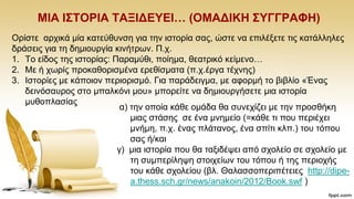ΜΗΑ Η΢ΣΟΡΗΑ ΣΑΞΗΓΔΤΔΗ… (ΟΜΑΓΗΚΖ ΢ΤΓΓΡΑΦΖ)
Οξίζηε αξρηθά κία θαηεχζπλζε γηα ηελ ηζηνξία ζαο, ψζηε λα επηιέμεηε ηηο θαηάιιειεο
δξάζεηο γηα ηε δεκηνπξγία θηλήηξσλ. Π.ρ.
1. Σν είδνο ηεο ηζηνξίαο: Παξακχζη, πνίεκα, ζεαηξηθφ θείκελν…
2. Με ή ρσξίο πξνθαζνξηζκέλα εξεζίζκαηα (π.ρ.έξγα ηέρλεο)
3. Ηζηνξίεο κε θάπνηνλ πεξηνξηζκφ. Γηα παξάδεηγκα, κε αθνξκή ην βηβιίν «Έλαο
δεηλφζαπξνο ζην κπαιθφλη κνπ» κπνξείηε λα δεκηνπξγήζεηε κηα ηζηνξία
κπζνπιαζίαο
α) ηελ νπνία θάζε νκάδα ζα ζπλερίδεη κε ηελ πξνζζήθε
κηαο ζηάζεο ζε έλα κλεκείν (=θάζε ηη πνπ πεξηέρεη
κλήκε, π.ρ. έλαο πιάηαλνο, έλα ζπίηη θιπ.) ηνπ ηφπνπ
ζαο ή/θαη
γ) κηα ηζηνξία πνπ ζα ηαμηδέςεη απφ ζρνιείν ζε ζρνιείν κε
ηε ζπκπεξίιεςε ζηνηρείσλ ηνπ ηφπνπ ή ηεο πεξηνρήο
ηνπ θάζε ζρνιείνπ (βι. Θαιαζζνπεξηπέηεηεο http://dipe-
a.thess.sch.gr/news/anakoin/2012/Book.swf )
 