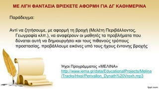 ΜΔ ΛΗΓΖ ΦΑΝΣΑ΢ΗΑ ΒΡΗ΢ΚΔΣΔ ΑΦΟΡΜΖ ΓΗΑ ΓΓ ΚΑΘΖΜΔΡΗΝΑ
Παξάδεηγκα:
Αληί λα δεηήζνπκε, κε αθνξκή ηε βξνρή (Μειέηε Πεξηβάιινληνο,
Γεσγξαθία θιπ.), λα αλαθέξνπλ νη καζεηέο ηα πξνβιήκαηα πνπ
δχλαηαη απηή λα δεκηνπξγήζεη θαη ηνπο πηζαλνχο ηξφπνπο
πξνζηαζίαο, πξνβάιινπκε εηθφλεο ππφ ηνπο ήρνπο έληνλεο βξνρήο
Ήρνη Πξνγξάκκαηνο «ΜΔΛΗΝΑ»
http://www.iema.gr/data/EducationalProjects/Melina
/Tracks/Hxoi/Perivallon_Dynath%20Vroxh.mp3
 