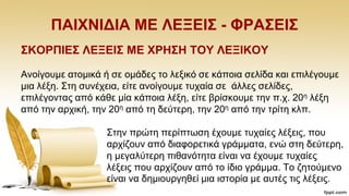ΠΑΗΥΝΗΓΗΑ ΜΔ ΛΔΞΔΗ΢ - ΦΡΑ΢ΔΗ΢
΢ΚΟΡΠΗΔ΢ ΛΔΞΔΗ΢ ΜΔ ΥΡΖ΢Ζ ΣΟΤ ΛΔΞΗΚΟΤ
Αλνίγνπκε αηνκηθά ή ζε νκάδεο ην ιεμηθφ ζε θάπνηα ζειίδα θαη επηιέγνπκε
κηα ιέμε. ΢ηε ζπλέρεηα, είηε αλνίγνπκε ηπραία ζε άιιεο ζειίδεο,
επηιέγνληαο απφ θάζε κία θάπνηα ιέμε, είηε βξίζθνπκε ηελ π.ρ. 20ε ιέμε
απφ ηελ αξρηθή, ηελ 20ε απφ ηε δεχηεξε, ηελ 20ε απφ ηελ ηξίηε θιπ.
΢ηελ πξψηε πεξίπησζε έρνπκε ηπραίεο ιέμεηο, πνπ
αξρίδνπλ απφ δηαθνξεηηθά γξάκκαηα, ελψ ζηε δεχηεξε,
ε κεγαιχηεξε πηζαλφηεηα είλαη λα έρνπκε ηπραίεο
ιέμεηο πνπ αξρίδνπλ απφ ην ίδην γξάκκα. Σν δεηνχκελν
είλαη λα δεκηνπξγεζεί κηα ηζηνξία κε απηέο ηηο ιέμεηο.
 