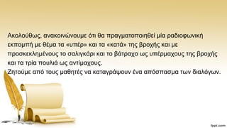 Αθνινχζσο, αλαθνηλψλνπκε φηη ζα πξαγκαηνπνηεζεί κία ξαδηνθσληθή
εθπνκπή κε ζέκα ηα «ππέξ» θαη ηα «θαηά» ηεο βξνρήο θαη κε
πξνζθεθιεκέλνπο ην ζαιηγθάξη θαη ην βάηξαρν σο ππέξκαρνπο ηεο βξνρήο
θαη ηα ηξία πνπιηά σο αληίκαρνπο.
Εεηνχκε απφ ηνπο καζεηέο λα θαηαγξάςνπλ έλα απφζπαζκα ησλ δηαιφγσλ.
 