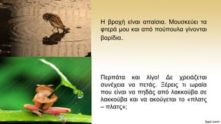 Ζ βξνρή είλαη απαίζηα. Μνπζθεχεη ηα
θηεξά κνπ θαη απφ πνχπνπια γίλνληαη
βαξίδηα.
Πεξπάηα θαη ιίγν! Γε ρξεηάδεηαη
ζπλέρεηα λα πεηάο. Ξέξεηο ηη σξαία
πνπ είλαη λα πεδάο απφ ιαθθνχβα ζε
ιαθθνχβα θαη λα αθνχγεηαη ην «πιαηο
– πιαηο»;
 