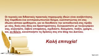 Οη ηερληθέο θαη δηδαθηηθέο πξαθηηθέο παξαγσγήο ηδεώλ είλαη αλεμάληιεηεο.
΢αο παξέζεζα έλα αληηπξνζσπεπηηθό δείγκα, επειπηζηώληαο όηη ζαο
έδσζα θάπνηα εξεζίζκαηα, γηα λα δηαλζίζεηε ηελ εθπαηδεπηηθή ζαο πξάμε
κε λέεο, δηθέο ζαο ηδέεο θαη δξαζηεξηόηεηεο. ΢πλεξγαζηείηε κε ηα«δεπγάξηα»
ζαο, ζπδεηήζηε, ιάβεηε απνθάζεηο, ζρεδηάζηε, δνθηκάζηε, παίμηε, γξάςηε…
θαη, αλ ζέιεηε, θνηλνπνηήζηε ηηο δξάζεηο ζαο ζην blog ηνπ Γηθηύνπ.
Καλή επιηστία!
 