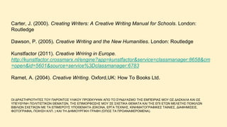 Carter, J. (2000). Creating Writers: A Creative Writing Manual for Schools. London:
Routledge
Dawson, P. (2005). Creative Writing and the New Humanities. London: Routledge
Kunstfactor (2011). Creative Wriring in Europe.
http://kunstfactor.crossmarx.nl/engine?app=kunstfactor&service=classmanager:8658&cm
=open&id=5601&source=service%3Dclassmanager:6783
Ramet, A. (2004). Creative Writing. Oxford,UK: How To Books Ltd.
OΗ ΓΡΑ΢ΣΖΡΗΟΣΖΣΔ΢ ΣΟΤ ΠΑΡΟΝΣΟ΢ ΤΛΗΚΟΤ ΠΡΟΔΚΤΦΑΝ ΑΠΟ ΣΟ ΢ΤΝΓΤΑ΢ΜΟ ΣΖ΢ ΔΜΠΔΗΡΗΑ΢ ΜΟΤ Χ΢ ΓΑ΢ΚΑΛΑ ΚΑΗ Χ΢
ΤΠΔΤΘΤΝΖ ΠΟΛΗΣΗ΢ΣΗΚΧΝ ΘΔΜΑΣΧΝ, ΣΖ΢ ΔΠΗΜΟΡΦΧ΢Ζ΢ ΜΟΤ ΢Δ ΢ΥΔΣΗΚΑ ΘΔΜΑΣΑ ΚΑΗ ΣΖ΢ ΔΠΗ ΔΣΧΝ ΜΔΛΔΣΖ΢ ΠΟΗΚΗΛΧΝ
ΒΗΒΛΗΧΝ ΢ΥΔΣΗΚΧΝ ΜΔ ΣΑ ΔΠΗΜΔΡΟΤ΢ ΤΠΟΘΔΜΑΣΑ (ΔΗΚΟΝΑ, ΔΡΓΑ ΣΔΥΝΖ΢, ΚΗΝΖΜΑΣΟΓΡΑΦΗΚΔ΢ ΣΑΗΝΗΔ΢, ΓΗΑΦΖΜΗ΢ΔΗ΢,
ΦΧΣΟΓΡΑΦΗΑ, ΠΟΗΖ΢Ζ ΚΛΠ. ) ΚΑΗ ΣΖ ΓΖΜΗΟΤΡΓΗΚΖ ΓΡΑΦΖ (ΌΠΧ΢ ΣΑ ΠΡΟΑΝΑΦΔΡΟΜΔΝΑ).
 
