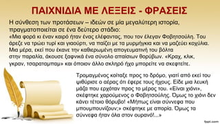 ΠΑΗΥΝΗΓΗΑ ΜΔ ΛΔΞΔΗ΢ - ΦΡΑ΢ΔΗ΢
Ζ ζχλζεζε ησλ πξνηάζεσλ – ηδεψλ ζε κία κεγαιχηεξε ηζηνξία,
πξαγκαηνπνηείηαη ζε έλα δεχηεξν ζηάδην:
«Μηα θνξά θη έλαλ θαηξφ ήηαλ έλαο ειέθαληαο, πνπ ηνλ έιεγαλ Φνβεηζνχιε. Σνπ
άξεδε λα ηξψεη ηπξί θαη γηανχξηη, λα παίδεη κε ηα κπξκήγθηα θαη λα καδεχεη θνρχιηα.
Μηα κέξα, εθεί πνπ έθαλε ηελ θαζηεξσκέλε απνγεπκαηηλή ηνπ βφιηα
ζηελ παξαιία, άθνπζε μαθληθά έλα ζχλνιν απαίζησλ ζνξχβσλ. «Κξαρ, θιηθ,
γθξαλ, ηζαξαηακπακ» θαη φπνηνλ άιιν ζθιεξφ ήρν κπνξείηε λα ζθεθηείηε.
Σξνκαγκέλνο θνίηαμε πξνο ην δξφκν, γηαηί απφ εθεί ηνπ
ςηζχξηζε ν αέξαο φηη έθεξε ηνπο ήρνπο. Δίδε κηα ιεπθή
κάδα πνπ εξρφηαλ πξνο ην κέξνο ηνπ. «Δίλαη ρηφλη»,
ζθέθηεθε ραξνχκελνο ν Φνβεηζνχιεο. Όκσο ην ρηφλη δελ
θάλεη ηέηνην ζφξπβν! «Μήπσο είλαη ζχλλεθα πνπ
κπνπκπνπλίδνπλ;» ζθέθηεθε κε απνξία. Όκσο ηα
ζχλλεθα ήηαλ φια ζηνλ νπξαλφ!...»
 