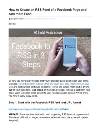 How to Create an RSS Feed of a Facebook Page and
Add more Fans
blog.dlvrit.com/2015/01/how-to-find-facebook-rss-feed/
Bill Flitter
By now you have likely noticed that your Facebook posts don’t reach your entire
fan base. Recent research indicates that any given post only reaches 6% of your
fans and that number continues to decline! Here’s the simple math: Out of every
100 of your page fans, less than 6 of them (on average) will see a post from your
page. Want to expose more people to your Facebook page content? We’ll show
you how in just 3-easy steps.
Step 1. Start with the Facebook RSS feed root URL format
http://www.facebook.com/feeds/page.php?format=rss20&id=
[UPDATE: Facebook has decided to stop supporting RSS feeds of page content.
The above URL will no longer return data. When a fix is in place, we will update
the post.]
 