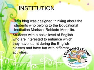 INSTITUTION
This blog was designed thinking about the
students who belong to the Educational
Institution Mariscal Robledo-Medellin.
Students with a basic level of English
who are interested to enhance which
they have learnt during the English
classes and have fun with different
activities.
 