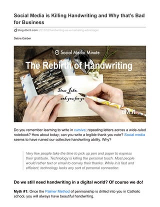 Social Media is Killing Handwriting and Why that’s Bad
for Business
blog.dlvrit.com/2015/02/handwriting-as-a-marketing-advantage/
Debra Garber
Do you remember learning to write in cursive; repeating letters across a wide-ruled
notebook? How about today; can you write a legible thank you note? Social media
seems to have ruined our collective handwriting ability. Why?
Very few people take the time to pick up pen and paper to express
their gratitude. Technology is killing the personal touch. Most people
would rather text or email to convey their thanks. While it is fast and
efficient, technology lacks any sort of personal connection.
Do we still need handwriting in a digital world? Of course we do!
Myth #1: Once the Palmer Method of penmanship is drilled into you in Catholic
school, you will always have beautiful handwriting.
 