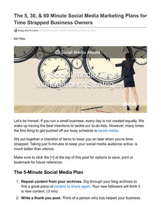 The 5, 30, & 60 Minute Social Media Marketing Plans for
Time Strapped Business Owners
blog.dlvrit.com/2015/02/social-media-marketing-daily-to-dos/
Bill Flitter
Let’s be honest. If you run a small business, every day is not created equally. We
wake up having the best intentions to tackle our to-do lists. However, many times
the first thing to get pushed off our busy schedule is social media.
We put together a checklist of items to keep you on task when you’re time-
strapped. Taking just 5-minutes to keep your social media audience active, is
much better than silence.
Make sure to click the [+] at the top of this post for options to save, print or
bookmark for future reference.
The 5-Minute Social Media Plan
1. Repost content from your archives. Dig through your blog archives to
find a great piece of content to share again. Your new followers will think it
is new content. (3 min)
2. Write a thank you post. Think of a person who has helped your business
 