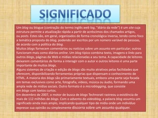 Um blog ou blogue (contração do termo inglês web log, "diário da rede") é um site cuja
estrutura permite a atualização rápida a partir de acréscimos dos chamados artigos,
ou posts. Estes são, em geral, organizados de forma cronológica inversa, tendo como foco
a temática proposta do blog, podendo ser escritos por um número variável de pessoas,
de acordo com a política do blog.
Muitos blogs fornecem comentários ou notícias sobre um assunto em particular; outros
funcionam mais como diários online. Um blog típico combina texto, imagens e links para
outros blogs, páginas da Web e mídias relacionadas a seu tema. A capacidade de leitores
deixarem comentários de forma a interagir com o autor e outros leitores é uma parte
importante de muitos blogs.
Alguns sistemas de criação e edição de blogs são muito atrativos pelas facilidades que
oferecem, disponibilizando ferramentas próprias que dispensam o conhecimento de
HTML. A maioria dos blogs são primariamente textuais, embora uma parte seja focada
em temas exclusivos como arte, fotografia, vídeos, música ou áudio, formando uma
ampla rede de mídias sociais. Outro formato é o microblogging, que consiste
em blogs com textos curtos.
Em dezembro de 2007, o motor de busca de blogs Technorati rastreou a existência de
mais de 112 milhões de blogs. Com o advento do videoblog, a palavra blog assumiu um
significado ainda mais amplo, implicando qualquer tipo de mídia onde um indivíduo
expresse sua opinião ou simplesmente discorra sobre um assunto qualquer.
 