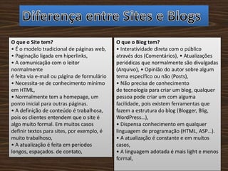 O que o Site tem?
• É o modelo tradicional de páginas web,
• Paginação ligada em hiperlinks,
• A comunicação com o leitor
normalmente
é feita via e-mail ou página de formulário
• Necessita-se de conhecimento mínimo
em HTML,
• Normalmente tem a homepage, um
ponto inicial para outras páginas.
• A definição de conteúdo é trabalhosa,
pois os clientes entendem que o site é
algo muito formal. Em muitos casos
definir textos para sites, por exemplo, é
muito trabalhoso,
• A atualização é feita em períodos
longos, espaçados. de contato,
O que o Blog tem?
• Interatividade direta com o público
através dos (Comentários), • Atualizações
periódicas que normalmente são divulgadas
(Arquivo), • Opinião do autor sobre algum
tema específico ou não (Posts),
• Não precisa de conhecimento
de tecnologia para criar um blog, qualquer
pessoa pode criar um com alguma
facilidade, pois existem ferramentas que
fazem a estrutura do blog (Blogger, Blig,
WordPress…),
• Dispensa conhecimento em qualquer
linguagem de programação (HTML, ASP…).
• A atualização é constante e em muitos
casos,
• A linguagem adotada é mais light e menos
formal,
 