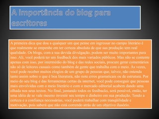 A primeira dica que dou a qualquer um que pense em ingressar no campo literário é
que realmente se empenhe em ter certeza absoluta de que sua produção tem real
qualidade. Os blogs, com a sua devida divulgação, podem ser muito importantes para
isso. Ali, você poderá ter um feedback dos mais variados públicos. Mas não se contente
apenas com isso, por intermédio do blog e das redes sociais, procure gerar comentários
não só de leitores casuais como também de gente que trabalha com o meio. Às vezes,
você pode receber muitos elogios de um grupo de pessoas que, talvez, não entenda
tanto assim sobre o que é boa literatura, não note erros gramaticais ou de estrutura. Por
meio do seu blog e das ferramentas certas da internet, você pode conseguir que pessoas
mais envolvidas com o meio literário e com o mercado editorial acabem dando uma
olhada nos seus textos. No final, juntando todos os feedbacks, será possível, então, ter
uma idéia de se vale mesmo investir seu tempo e dinheiro em sua produção. Tendo a
certeza e a confiança necessárias, você poderá trabalhar com tranqüilidade e
motivação, pois saberá que não está correndo atrás de um objetivo ilusório.
 
