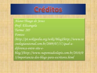 Aluno:Thiago de Jesus
Prof: Elizangela
Turma: 205
Fontes:
(http://pt.wikipedia.org/wiki/Blog)(http://www.te
cnologiaoutonal.com.br/2009/07/17/qual-a-
diferenca-entre-site-e-
blog/)(http://www.napontadoslapis.com.br/2010/0
3/importancia-dos-blogs-para-escritores.html
 