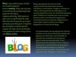 Blog é uma palavra que resulta
da simplificação do
termo weblog. Este, por sua vez,
é resultante da justaposição das
palavras da língua
inglesa web elog. Web aparece
aqui com o significado de rede
(da internet) enquanto que log é
utilizado para designar o registro
de atividade ou desempenho
regular de algo. Numa tradução
livre podemos definir blog como
um diário online.
Blogs são páginas da internet onde
regularmente são publicados diversos
conteúdos, como textos, imagens, músicas ou
vídeos, tanto podendo ser dedicados a um
assunto específico como ser de âmbito bastante
geral. Podem ser mantidos por uma ou várias
pessoas e têm normalmente espaço para
comentários dos seus leitores. Blogueiro é o
nome dado a quem publica num blog e
blogosfera é o conjunto de blogs.
O sucesso deste tipo de páginas da internet
resultou muito da existência de modelos de
páginas pré-definidos e da facilidade de
inserção de conteúdos fornecidos por
alguns sistemas de publicação. Esses
sistemas são de utilização muito simples e
dispensam o conhecimento de linguagens
de publicação de páginas na internet —
como html, por exemplo. Os sistemas mais
populares são o Blogger e oWordpress.
 